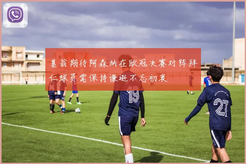 基翁期待阿森纳在欧冠决赛对阵拜仁球员需保持谦逊不忘初衷