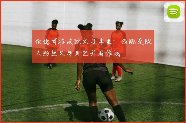 伦德博格谈欧文与库里：我既是欧文粉丝又与库里并肩作战