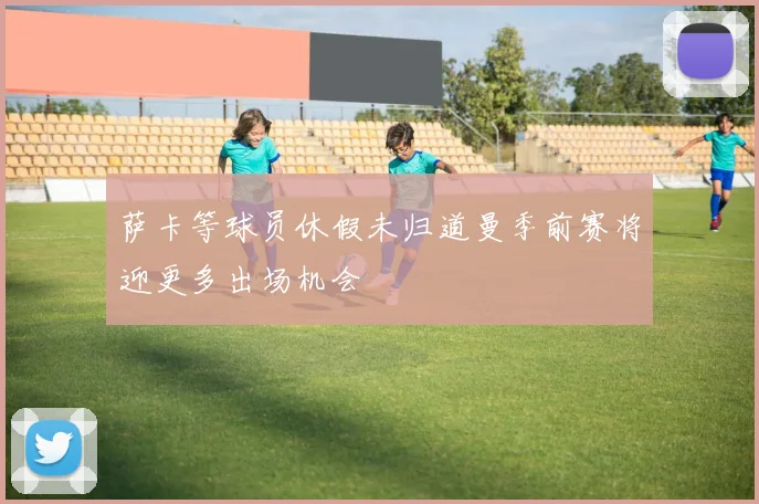 萨卡等球员休假未归道曼季前赛将迎更多出场机会