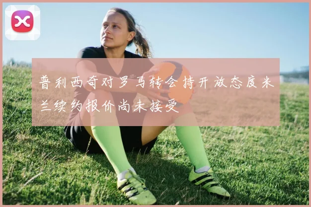 普利西奇对罗马转会持开放态度米兰续约报价尚未接受