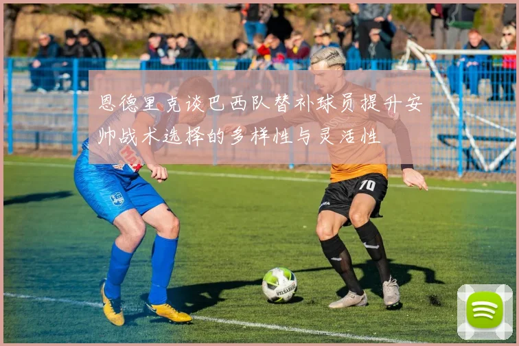 恩德里克谈巴西队替补球员提升安帅战术选择的多样性与灵活性