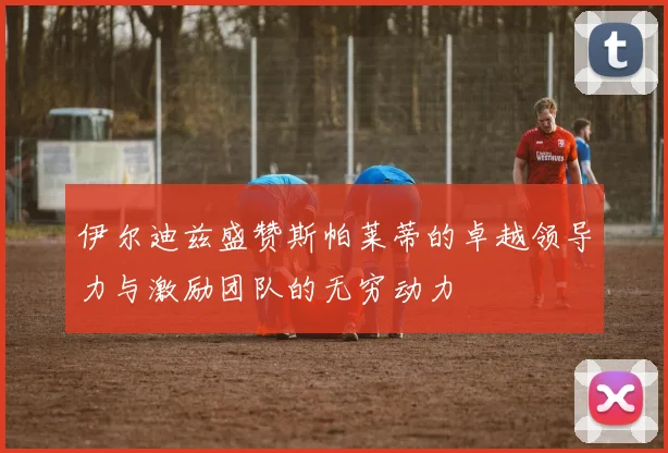 伊尔迪兹盛赞斯帕莱蒂的卓越领导力与激励团队的无穷动力
