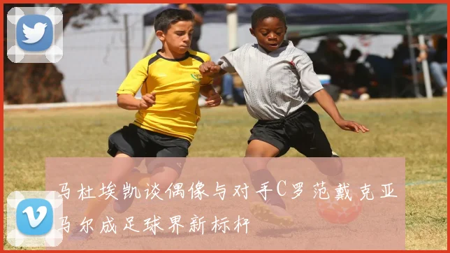 马杜埃凯谈偶像与对手C罗范戴克亚马尔成足球界新标杆