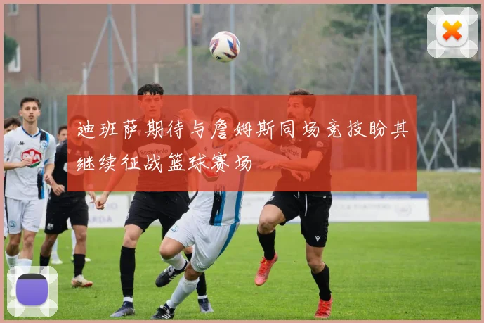 迪班萨期待与詹姆斯同场竞技盼其继续征战篮球赛场