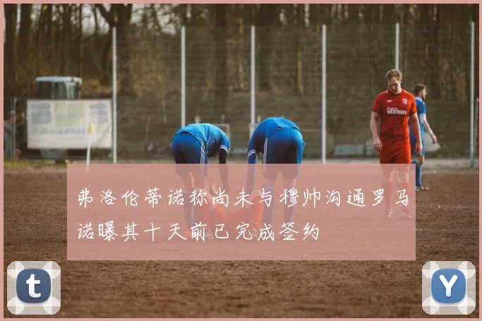 弗洛伦蒂诺称尚未与穆帅沟通罗马诺曝其十天前已完成签约
