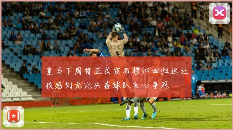 皇马下周将正式宣布穆帅回归这让我感到无比兴奋球队决心争冠