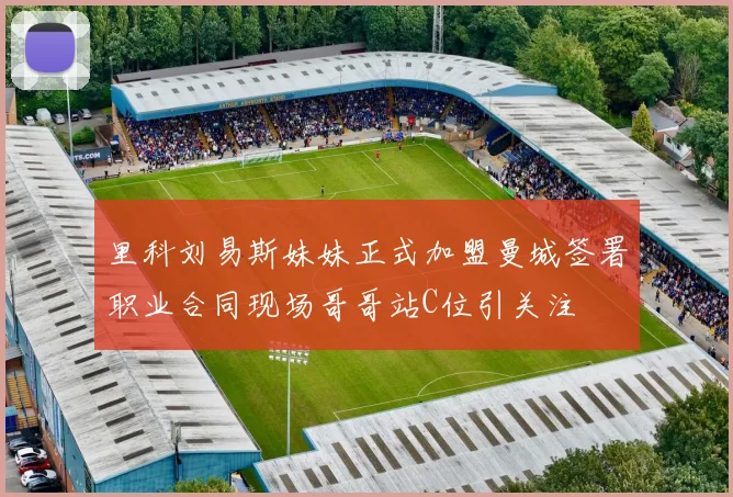 里科刘易斯妹妹正式加盟曼城签署职业合同现场哥哥站C位引关注
