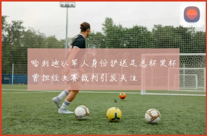 哈利迪以军人身份护送足总杯奖杯曾担任决赛裁判引发关注