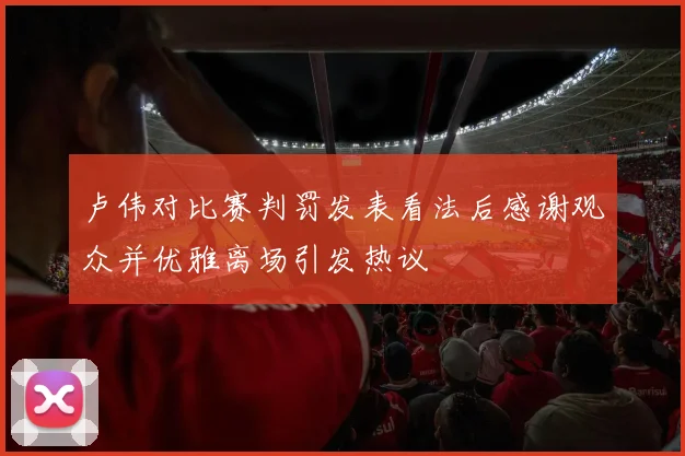 卢伟对比赛判罚发表看法后感谢观众并优雅离场引发热议