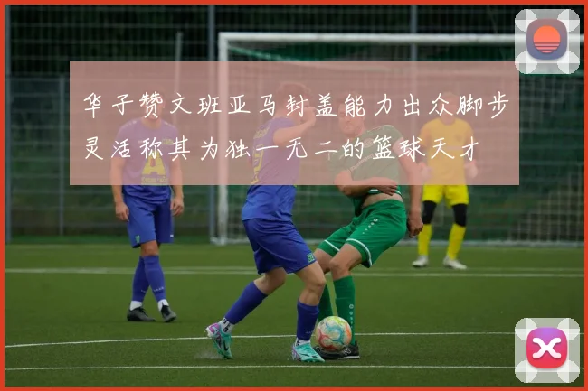 华子赞文班亚马封盖能力出众脚步灵活称其为独一无二的篮球天才