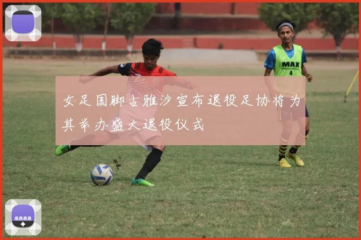 女足国脚古雅沙宣布退役足协将为其举办盛大退役仪式