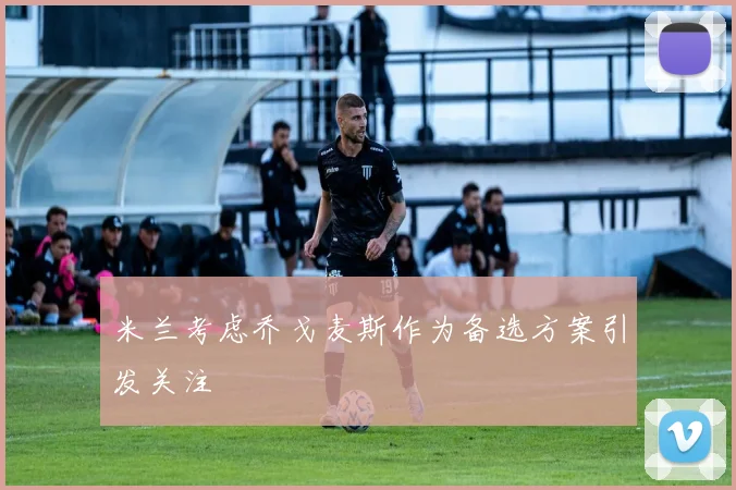 米兰考虑乔戈麦斯作为备选方案引发关注