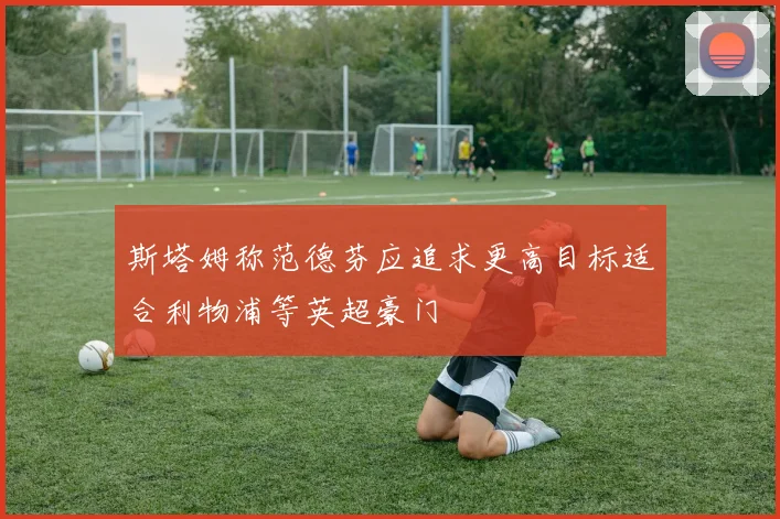 斯塔姆称范德芬应追求更高目标适合利物浦等英超豪门