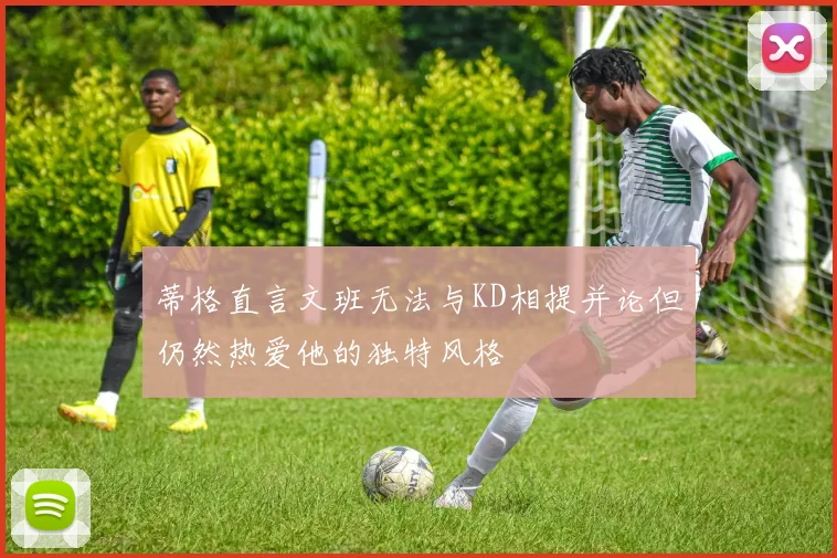 蒂格直言文班无法与KD相提并论但仍然热爱他的独特风格