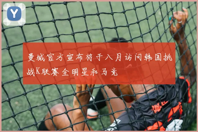 曼城官方宣布将于八月访问韩国挑战K联赛全明星和马竞