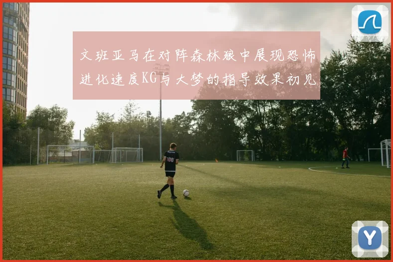 文班亚马在对阵森林狼中展现恐怖进化速度KG与大梦的指导效果初见成效